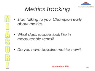 Metrics Tracking

County Executive Office

• Start talking to your Champion early
about metrics.
• What does success look like in
measureable terms?
• Do you have baseline metrics now?

Addendum #18

201

 