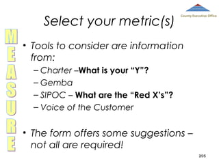 Select your metric(s)

County Executive Office

• Tools to consider are information
from:
– Charter –What is your “Y”?
– Gemba
– SIPOC – What are the “Red X’s”?
– Voice of the Customer

• The form offers some suggestions –
not all are required!
205

 