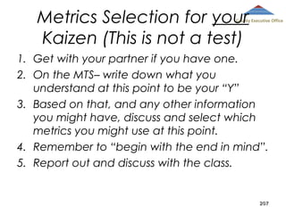 Metrics Selection for your
Kaizen (This is not a test)

County Executive Office

1. Get with your partner if you have one.
2. On the MTS– write down what you
understand at this point to be your “Y”
3. Based on that, and any other information
you might have, discuss and select which
metrics you might use at this point.
4. Remember to “begin with the end in mind”.
5. Report out and discuss with the class.

207

 