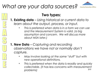 What are your data sources?

County Executive Office

Two types:
1. Existing data – Using historical or current data to
learn about the output, process, or input.
•

This is preferred when data is in a form we can use
and the Measurement System is valid. (a big
assumption and concern. We will discuss more
about MSA later.)

1. New Data – Capturing and recording
observations we have not or normally don’t
capture.
•
•

May involve looking at the same “stuff” but with
new operational definitions.
This is preferred when the data is readily and quickly
collectable. (it has less concerns with measurement
217
problems)

 