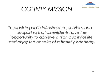 COUNTY MISSION

County Executive Office

To provide public infrastructure, services and
support so that all residents have the
opportunity to achieve a high quality of life
and enjoy the benefits of a healthy economy.

22

 