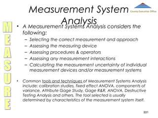 Measurement System
Analysis considers the
A Measurement Systems Analysis

County Executive Office

•

following:
–
–
–
–
–

•

Selecting the correct measurement and approach
Assessing the measuring device
Assessing procedures & operators
Assessing any measurement interactions
Calculating the measurement uncertainty of individual
measurement devices and/or measurement systems

Common tools and techniques of Measurement Systems Analysis
include: calibration studies, fixed effect ANOVA, components of
variance, Attribute Gage Study, Gage R&R, ANOVA, Destructive
Testing Analysis and others. The tool selected is usually
determined by characteristics of the measurement system itself.
221

 