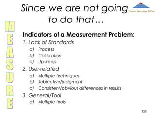 Since we are not going
to do that…

County Executive Office

Indicators of a Measurement Problem:
1. Lack of Standards
a) Process
b) Calibration
c) Up-keep

2. User-related
a) Multiple techniques
b) Subjective/judgment
c) Consistent/obvious differences in results

3. General/Tool
a) Multiple tools
222

 