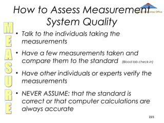 How to Assess Measurement
System Quality

County Executive Office

• Talk to the individuals taking the
measurements
• Have a few measurements taken and
compare them to the standard (Blood lab check-in)
• Have other individuals or experts verify the
measurements
• NEVER ASSUME: that the standard is
correct or that computer calculations are
always accurate
223

 