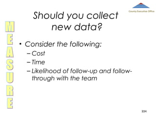 Should you collect
new data?

County Executive Office

• Consider the following:
– Cost
– Time
– Likelihood of follow-up and followthrough with the team

224

 