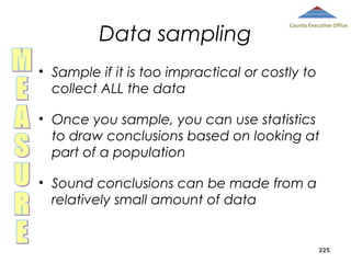 Data sampling

County Executive Office

• Sample if it is too impractical or costly to
collect ALL the data
• Once you sample, you can use statistics
to draw conclusions based on looking at
part of a population
• Sound conclusions can be made from a
relatively small amount of data

225

 