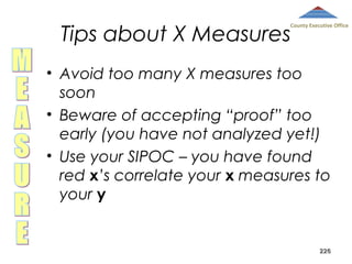 Tips about X Measures

County Executive Office

• Avoid too many X measures too
soon
• Beware of accepting “proof” too
early (you have not analyzed yet!)
• Use your SIPOC – you have found
red x’s correlate your x measures to
your y

226

 