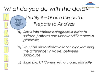What do you do with the data?

County Executive Office

You can
do this
BEFORE
you collect
data.

Stratify it – Group the data.
Prepare to Analyze

a) Sort it into various categories in order to
surface patterns and uncover differences in
processes
b) You can understand variation by examining
the differences in values between
subgroups
c) Example: US Census: region, age, ethnicity
227

 