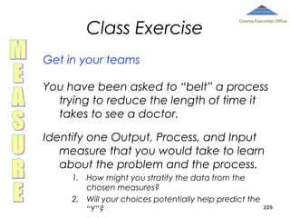 Class Exercise

County Executive Office

Get in your teams
You have been asked to “belt” a process
trying to reduce the length of time it
takes to see a doctor.
Identify one Output, Process, and Input
measure that you would take to learn
about the problem and the process.
1. How might you stratify the data from the
chosen measures?
2. Will your choices potentially help predict the
“Y”?

229

 