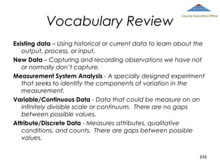 Vocabulary Review

County Executive Office

Existing data – Using historical or current data to learn about the
output, process, or input.
New Data – Capturing and recording observations we have not
or normally don’t capture.
Measurement System Analysis - A specially designed experiment
that seeks to identify the components of variation in the
measurement.
Variable/Continuous Data - Data that could be measure on an
infinitely divisible scale or continuum. There are no gaps
between possible values.
Attribute/Discrete Data - Measures attributes, qualitative
conditions, and counts. There are gaps between possible
values.
232

 
