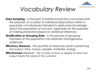 Vocabulary Review

County Executive Office

Data Sampling - is that part of statistical practice concerned with
the selection of a subset of individual observations within a
population of individuals intended to yield some knowledge
about the population of concern, especially for the purposes
of making predictions based on statistical inference.
Stratification or Grouping Data - is the process of grouping
members of the population into relatively homogeneous
subgroups.
Efficiency Measure - The quantity of resources used in producing
the output: time, money, people, materials, energy.
Effectiveness Measure - The number of times or degree to which the
output meets the needs of the customer.

233

 