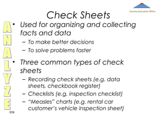 Check Sheets

County Executive Office

• Used for organizing and collecting
facts and data
– To make better decisions
– To solve problems faster

• Three common types of check
sheets

239

– Recording check sheets (e.g. data
sheets, checkbook register)
– Checklists (e.g. inspection checklist)
– “Measles” charts (e.g. rental car
customer’s vehicle inspection sheet)

 