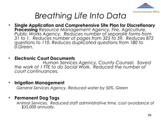 Breathing Life Into Data

County Executive Office

•

Single Application and Comprehensive Site Plan for Discretionary
Processing Resource Management Agency, Fire, Agriculture,
Public Works Agency. Reduces number of separate forms from
31 to 1. Reduces number of pages from 325 to 59. Reduces 872
questions to 110. Reduces duplicated questions from 180 to
0.Green.

•

Electronic Court Documents
Human Services Agency, County Counsel. Saved
the work of 1 FTE to do Social Work. Reduced the number of
court continuances.

•

Irrigation Management
General Services Agency. Reduced water by 50%. Green

•

Permanent Dog Tags
Animal Services. Reduced staff administrative time, cost avoidance of
$35,000 annually.
26

 