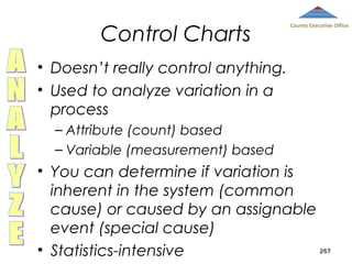 Control Charts

County Executive Office

• Doesn’t really control anything.
• Used to analyze variation in a
process
– Attribute (count) based
– Variable (measurement) based

• You can determine if variation is
inherent in the system (common
cause) or caused by an assignable
event (special cause)
• Statistics-intensive

267

 