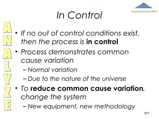 In Control

County Executive Office

• If no out of control conditions exist,
then the process is in control
• Process demonstrates common
cause variation
– Normal variation
– Due to the nature of the universe

• To reduce common cause variation,
change the system
– New equipment, new methodology
271

 