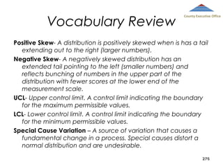 Vocabulary Review

County Executive Office

Positive Skew- A distribution is positively skewed when is has a tail
extending out to the right (larger numbers).
Negative Skew- A negatively skewed distribution has an
extended tail pointing to the left (smaller numbers) and
reflects bunching of numbers in the upper part of the
distribution with fewer scores at the lower end of the
measurement scale.
UCL- Upper control limit. A control limit indicating the boundary
for the maximum permissible values.
LCL- Lower control limit. A control limit indicating the boundary
for the minimum permissible values.
Special Cause Variation – A source of variation that causes a
fundamental change in a process. Special causes distort a
normal distribution and are undesirable.
276

 