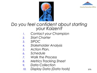 County Executive Office

Do you feel confident about starting
your Kaizen?
1.
2.
3.
4.
5.
6.
7.
8.
9.
10.

Contact your Champion
Start Charter
SIPOC
Stakeholder Analysis
Action Plan,
Schedule
Walk the Process
Metrics Tracking Sheet
Data Collection
Display Data (Data tools)

279

 