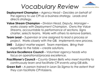 Vocabulary Review

County Executive Office

Deployment Champion – Agency Head – Decides on behalf of
the agency to use CPI as a business strategy. Leads and
directs strategy.
Value Stream Champion – Division Head, Deputy, Manager –
works closely with Deployment Champion. Owns the Value
Streams, accountable to performance of sections. Signs
charter, selects teams. Works with others to remove barriers.
Team Lead – Supervisor or one assigned to lead a process or
project. Works closely with the GB. Implements new process.
SME - Subject matter expert. Team members. Bring their
expertise to the table – create solutions.
Service Excellence Council – Volunteer agency heads who
focus on operational/process excellence.
Practitioner’s Council – County Green Belts who meet monthly to
continuously learn and facilitate CPI events using GB skills.
Green Belt – A person trained in Lean Six Sigma to the extent that
they can facilitate CPI Kaizens.

 