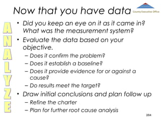 Now that you have data

County Executive Office

• Did you keep an eye on it as it came in?
What was the measurement system?
• Evaluate the data based on your
objective.
– Does it confirm the problem?
– Does it establish a baseline?
– Does it provide evidence for or against a
cause?
– Do results meet the target?

• Draw initial conclusions and plan follow up
– Refine the charter
– Plan for further root cause analysis

284

 