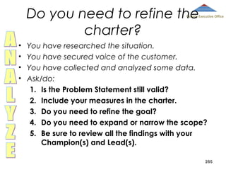 Do you need to refine the
charter?

County Executive Office

•
•
•
•

You have researched the situation.
You have secured voice of the customer.
You have collected and analyzed some data.
Ask/do:
1. Is the Problem Statement still valid?
2. Include your measures in the charter.
3. Do you need to refine the goal?
4. Do you need to expand or narrow the scope?
5. Be sure to review all the findings with your
Champion(s) and Lead(s).
285

 
