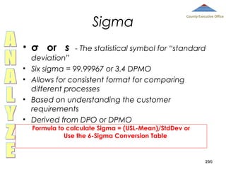 Sigma
• σ or s
•
•
•
•

County Executive Office

- The statistical symbol for “standard

deviation”
Six sigma = 99.99967 or 3.4 DPMO
Allows for consistent format for comparing
different processes
Based on understanding the customer
requirements
Derived from DPO or DPMO
Formula to calculate Sigma = (USL-Mean)/StdDev or
Use the 6-Sigma Conversion Table

290

 