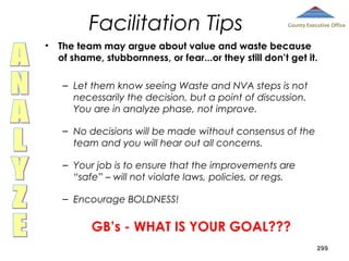 Facilitation Tips
•

County Executive Office

The team may argue about value and waste because
of shame, stubbornness, or fear...or they still don’t get it.
– Let them know seeing Waste and NVA steps is not
necessarily the decision, but a point of discussion.
You are in analyze phase, not improve.
– No decisions will be made without consensus of the
team and you will hear out all concerns.
– Your job is to ensure that the improvements are
“safe” – will not violate laws, policies, or regs.
– Encourage BOLDNESS!

GB’s - WHAT IS YOUR GOAL???
299

 