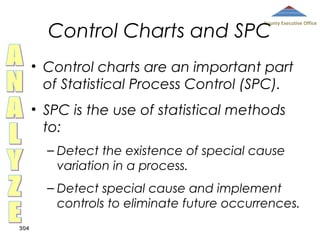 Control Charts and SPC

County Executive Office

• Control charts are an important part
of Statistical Process Control (SPC).
• SPC is the use of statistical methods
to:
– Detect the existence of special cause
variation in a process.
– Detect special cause and implement
controls to eliminate future occurrences.
304

 