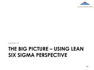 County Executive Office

Lesson 3

THE BIG PICTURE – USING LEAN
SIX SIGMA PERSPECTIVE
31

 