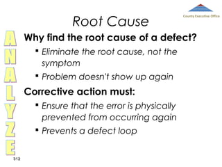 Root Cause

County Executive Office

Why find the root cause of a defect?
 Eliminate the root cause, not the
symptom
 Problem doesn't show up again

Corrective action must:
 Ensure that the error is physically
prevented from occurring again
 Prevents a defect loop
312

 