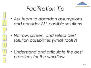 Facilitation Tip

County Executive Office

• Ask team to abandon assumptions
and consider ALL possible solutions
• Narrow, screen, and select best
solution possibilities (what tools?)
• Understand and articulate the best
practices for the workflow
318

 