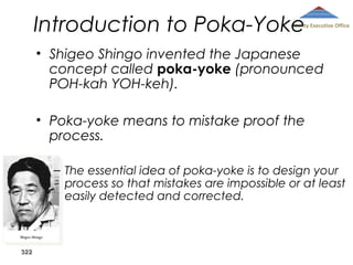 Introduction to Poka-Yoke

County Executive Office

• Shigeo Shingo invented the Japanese
concept called poka-yoke (pronounced
POH-kah YOH-keh).
• Poka-yoke means to mistake proof the
process.
– The essential idea of poka-yoke is to design your
process so that mistakes are impossible or at least
easily detected and corrected.

322

 