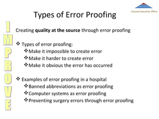 Types of Error Proofing

County Executive Office

Creating quality at the source through error proofing
 Types of error proofing:
Make it impossible to create error
Make it harder to create error
Make it obvious the error has occurred
 Examples of error proofing in a hospital
Banned abbreviations as error proofing
Computer systems as error proofing
Preventing surgery errors through error proofing

 