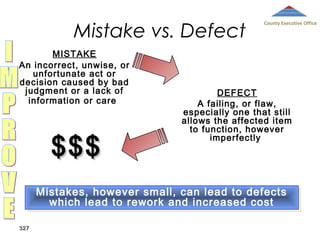 Mistake vs. Defect
MISTAKE
An incorrect, unwise, or
unfortunate act or
decision caused by bad
judgment or a lack of
information or care

$$$

County Executive Office

DEFECT
A failing, or flaw,
especially one that still
allows the affected item
to function, however
imperfectly

Mistakes, however small, can lead to defects
Mistakes, however small, can lead to defects
which lead to rework and increased cost
which lead to rework and increased cost
327

 