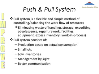 Push & Pull System

County Executive Office

 Pull system is a flexible and simple method of
controlling/balancing the work flow of resources
Eliminating waste of handling, storage, expediting,
obsolescence, repair, rework, facilities,
equipment, excess inventory (work-in-process)
 Pull system consists of:
– Production based on actual consumption
– Small lots
– Low inventories
– Management by sight
– Better communication

 