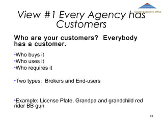 View #1 Every Agency has
Customers

County Executive Office

Who are your customers? Everybody
has a customer.
•Who

buys it
•Who uses it
•Who requires it
•Two

types: Brokers and End-users

•Example:

License Plate, Grandpa and grandchild red
rider BB gun
33

 