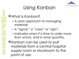 Using Kanban

County Executive Office

What is Kanban?
– A Lean approach to managing
materials
– A “signal,” a “card,” or “sign”,
– Indicates when it is time to order more,
from whom, and in what quantity.

Kanban can be used to pull
materials from a central hospital
supply room or stockroom to the
point of use.

 