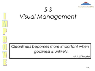 5-S
Visual Management

County Executive Office

Cleanliness becomes more important when
godliness is unlikely.
- P.J. O’Rourke

336

 