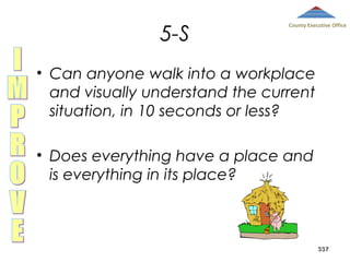 5-S

County Executive Office

• Can anyone walk into a workplace
and visually understand the current
situation, in 10 seconds or less?
• Does everything have a place and
is everything in its place?

337

 