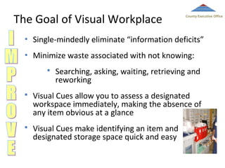 The Goal of Visual Workplace

County Executive Office

•

Single-mindedly eliminate “information deficits”

•

Minimize waste associated with not knowing:


Searching, asking, waiting, retrieving and
reworking



Visual Cues allow you to assess a designated
workspace immediately, making the absence of
any item obvious at a glance



Visual Cues make identifying an item and
designated storage space quick and easy

 