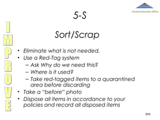 5-S

County Executive Office

Sort/Scrap
• Eliminate what is not needed.
• Use a Red-Tag system
– Ask Why do we need this?
– Where is it used?
– Take red-tagged items to a quarantined
area before discarding
• Take a “before” photo
• Dispose all items in accordance to your
policies and record all disposed items
343

 