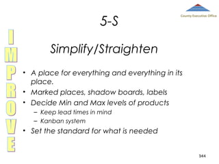5-S

County Executive Office

Simplify/Straighten
• A place for everything and everything in its
place.
• Marked places, shadow boards, labels
• Decide Min and Max levels of products
– Keep lead times in mind
– Kanban system

• Set the standard for what is needed
344

 