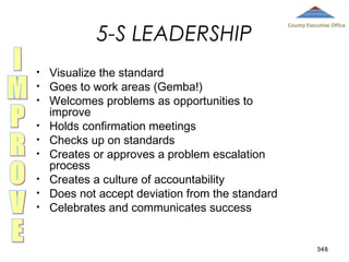 5-S LEADERSHIP
•
•
•
•
•
•
•
•
•

County Executive Office

Visualize the standard
Goes to work areas (Gemba!)
Welcomes problems as opportunities to
improve
Holds confirmation meetings
Checks up on standards
Creates or approves a problem escalation
process
Creates a culture of accountability
Does not accept deviation from the standard
Celebrates and communicates success

348

 