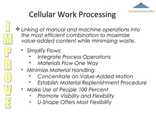 Cellular Work Processing

County Executive Office

 Linking of manual and machine operations into
the most efficient combination to maximize
value-added content while minimizing waste.






Simplify Flows:

Integrate Process Operations

Materials Flow One Way
Minimize Material Handling

Concentrate on Value-Added Motion

Establish Material Replenishment Procedure
Make Use of People 100 Percent
•
Promote Visibility and Flexibility
•
U-Shape Offers Most Flexibility

 