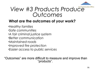 View #3 Products Produce
Outcomes

County Executive Office

What are the outcomes of your work?
•Healthy

families
•Safe communities
•A fair criminal justice system
•Better communication
•Maintained roads
•Improved fire protection
•Easier access to public services
“Outcomes” are more difficult to measure and improve than
“products”.
35

 