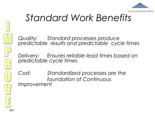 County Executive Office

Standard Work Benefits

Quality:
Standard processes produce
predictable results and predictable cycle times
Delivery:
Ensures reliable lead times based on
predictable cycle times
Cost:

Standardized processes are the
foundation of Continuous
Improvement

351

 