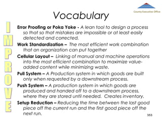 Vocabulary

County Executive Office

Error Proofing or Poka Yoke - A lean tool to design a process
so that so that mistakes are impossible or at least easily
detected and corrected.
Work Standardization – The most efficient work combination
that an organization can put together
Cellular Layout – Linking of manual and machine operations
into the most efficient combination to maximize valueadded content while minimizing waste.
Pull System – A Production system in which goods are built
only when requested by a downstream process.
Push System – A production system in which goods are
produced and handed off to a downstream process,
where they are stored until needed. Creates inventory.
Setup Reduction – Reducing the time between the last good
piece off the current run and the first good piece off the
next run.
353

 