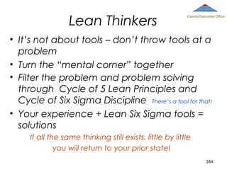 Lean Thinkers

County Executive Office

• It’s not about tools – don’t throw tools at a
problem
• Turn the “mental corner” together
• Filter the problem and problem solving
through Cycle of 5 Lean Principles and
Cycle of Six Sigma Discipline There’s a tool for that!
• Your experience + Lean Six Sigma tools =
solutions
If all the same thinking still exists, little by little
you will return to your prior state!
354

 