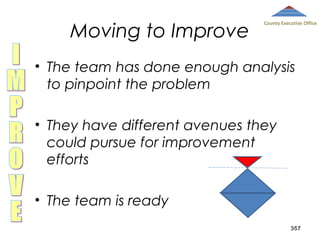 Moving to Improve

County Executive Office

• The team has done enough analysis
to pinpoint the problem
• They have different avenues they
could pursue for improvement
efforts
• The team is ready
357

 