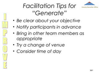Facilitation Tips for
“Generate”

County Executive Office

• Be clear about your objective
• Notify participants in advance
• Bring in other team members as
appropriate
• Try a change of venue
• Consider time of day

361

 