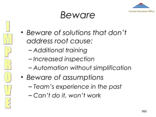 Beware

County Executive Office

• Beware of solutions that don’t
address root cause:
– Additional training
– Increased inspection
– Automation without simplification

• Beware of assumptions
– Team’s experience in the past
– Can’t do it, won’t work
362

 